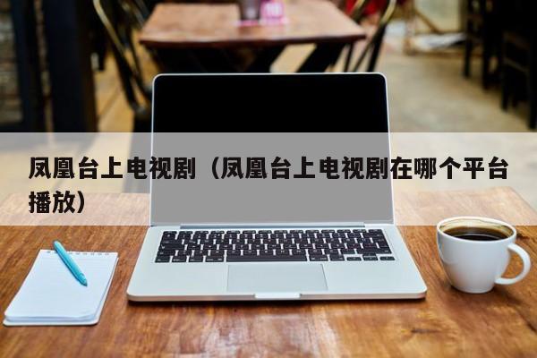 凤凰台上电视剧(凤凰台上电视剧在哪个平台播放)