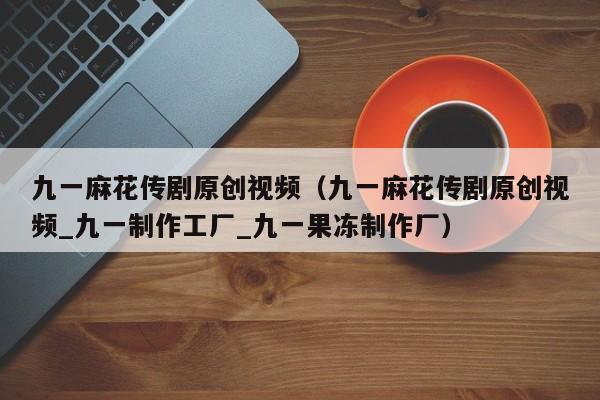 九一麻花传剧原创视频(九一麻花传剧原创视频_九一制作工厂_九一果冻制作厂)