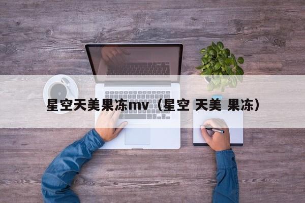 星空天美果冻mv(星空 天美 果冻)
